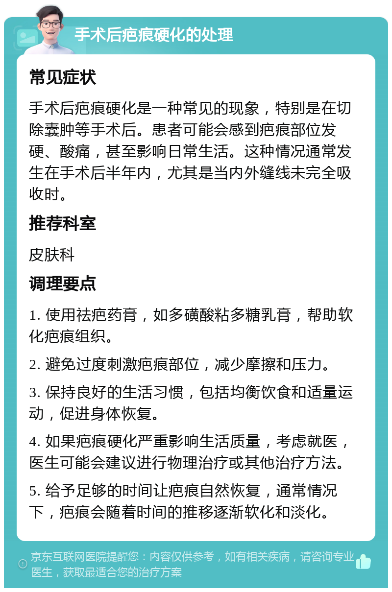 手术后疤痕硬化的处理 常见症状 手术后疤痕硬化是一种常见的现象，特别是在切除囊肿等手术后。患者可能会感到疤痕部位发硬、酸痛，甚至影响日常生活。这种情况通常发生在手术后半年内，尤其是当内外缝线未完全吸收时。 推荐科室 皮肤科 调理要点 1. 使用祛疤药膏，如多磺酸粘多糖乳膏，帮助软化疤痕组织。 2. 避免过度刺激疤痕部位，减少摩擦和压力。 3. 保持良好的生活习惯，包括均衡饮食和适量运动，促进身体恢复。 4. 如果疤痕硬化严重影响生活质量，考虑就医，医生可能会建议进行物理治疗或其他治疗方法。 5. 给予足够的时间让疤痕自然恢复，通常情况下，疤痕会随着时间的推移逐渐软化和淡化。