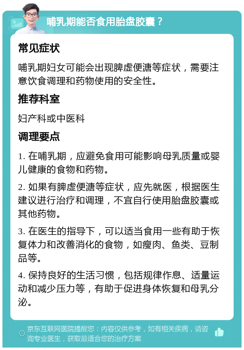 哺乳期能否食用胎盘胶囊？ 常见症状 哺乳期妇女可能会出现脾虚便溏等症状，需要注意饮食调理和药物使用的安全性。 推荐科室 妇产科或中医科 调理要点 1. 在哺乳期，应避免食用可能影响母乳质量或婴儿健康的食物和药物。 2. 如果有脾虚便溏等症状，应先就医，根据医生建议进行治疗和调理，不宜自行使用胎盘胶囊或其他药物。 3. 在医生的指导下，可以适当食用一些有助于恢复体力和改善消化的食物，如瘦肉、鱼类、豆制品等。 4. 保持良好的生活习惯，包括规律作息、适量运动和减少压力等，有助于促进身体恢复和母乳分泌。