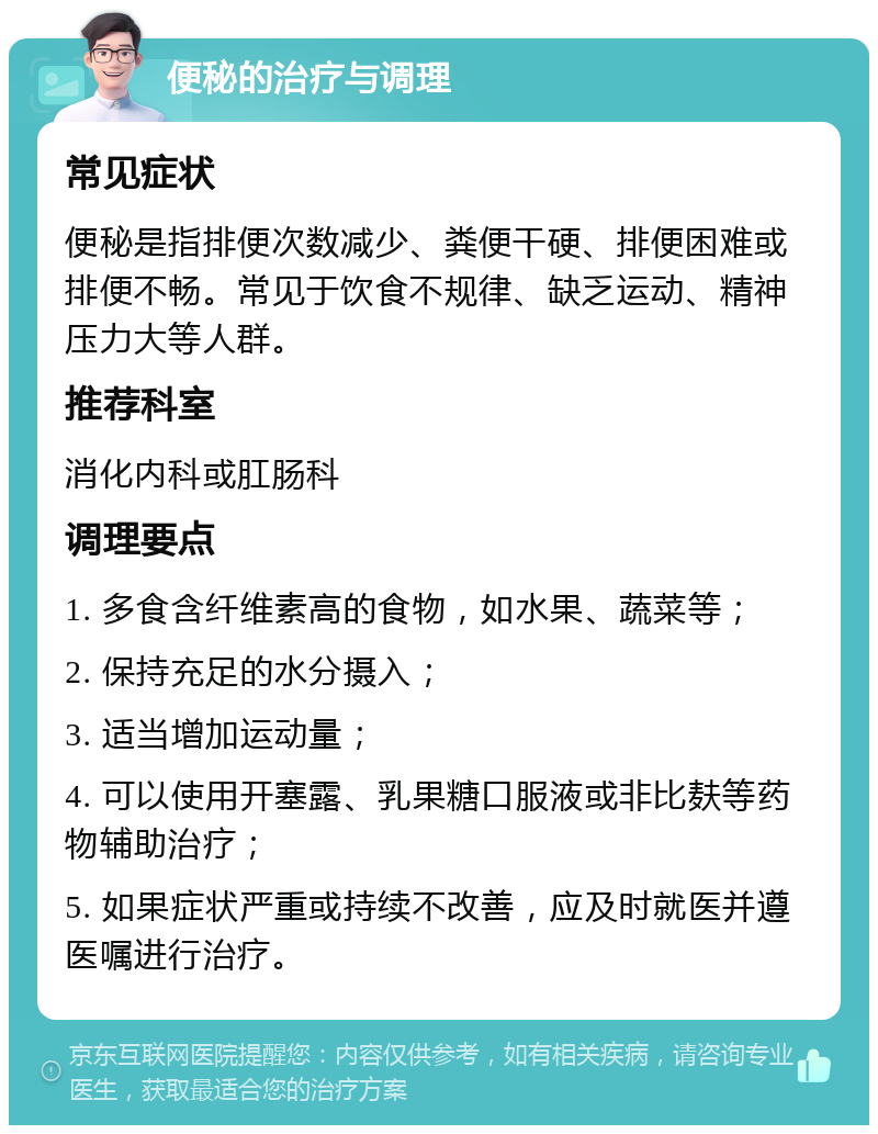 便秘的治疗与调理 常见症状 便秘是指排便次数减少、粪便干硬、排便困难或排便不畅。常见于饮食不规律、缺乏运动、精神压力大等人群。 推荐科室 消化内科或肛肠科 调理要点 1. 多食含纤维素高的食物，如水果、蔬菜等； 2. 保持充足的水分摄入； 3. 适当增加运动量； 4. 可以使用开塞露、乳果糖口服液或非比麸等药物辅助治疗； 5. 如果症状严重或持续不改善，应及时就医并遵医嘱进行治疗。