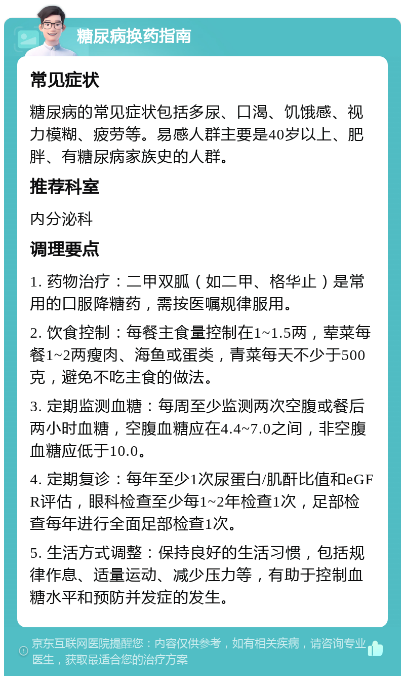 糖尿病换药指南 常见症状 糖尿病的常见症状包括多尿、口渴、饥饿感、视力模糊、疲劳等。易感人群主要是40岁以上、肥胖、有糖尿病家族史的人群。 推荐科室 内分泌科 调理要点 1. 药物治疗：二甲双胍（如二甲、格华止）是常用的口服降糖药，需按医嘱规律服用。 2. 饮食控制：每餐主食量控制在1~1.5两，荤菜每餐1~2两瘦肉、海鱼或蛋类，青菜每天不少于500克，避免不吃主食的做法。 3. 定期监测血糖：每周至少监测两次空腹或餐后两小时血糖，空腹血糖应在4.4~7.0之间，非空腹血糖应低于10.0。 4. 定期复诊：每年至少1次尿蛋白/肌酐比值和eGFR评估，眼科检查至少每1~2年检查1次，足部检查每年进行全面足部检查1次。 5. 生活方式调整：保持良好的生活习惯，包括规律作息、适量运动、减少压力等，有助于控制血糖水平和预防并发症的发生。