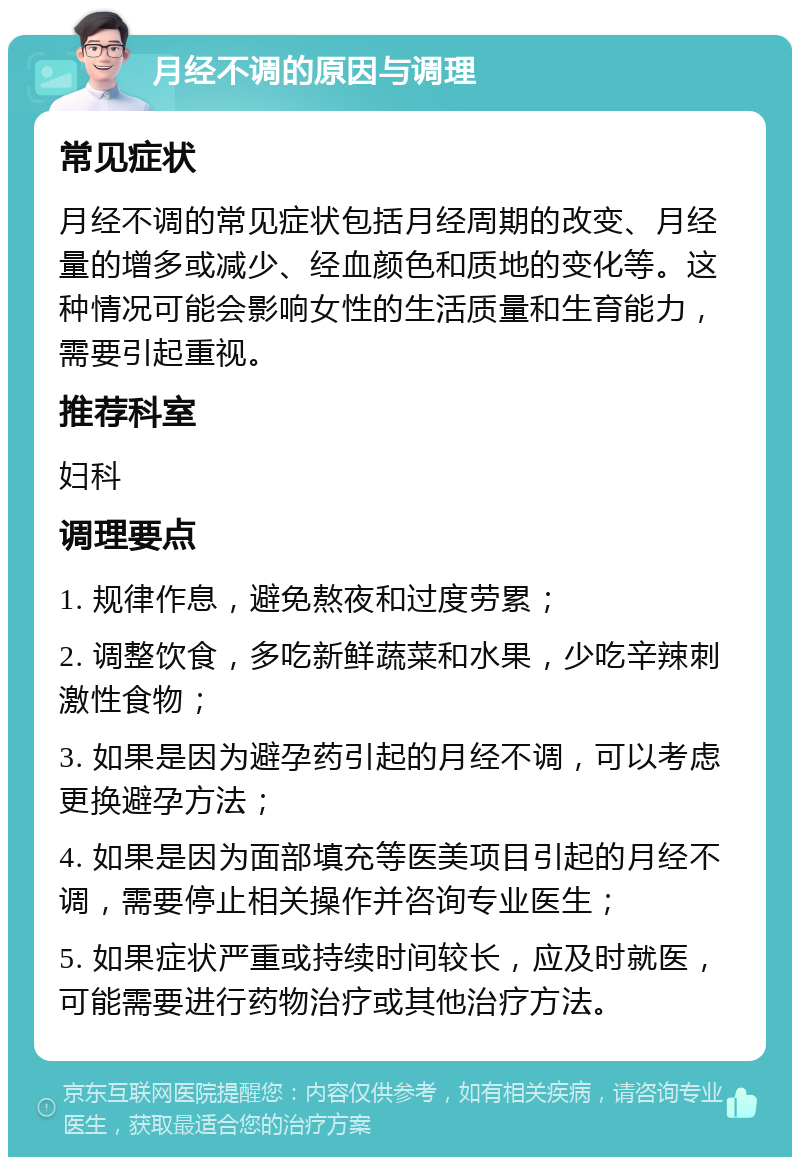 月经不调的原因与调理 常见症状 月经不调的常见症状包括月经周期的改变、月经量的增多或减少、经血颜色和质地的变化等。这种情况可能会影响女性的生活质量和生育能力，需要引起重视。 推荐科室 妇科 调理要点 1. 规律作息，避免熬夜和过度劳累； 2. 调整饮食，多吃新鲜蔬菜和水果，少吃辛辣刺激性食物； 3. 如果是因为避孕药引起的月经不调，可以考虑更换避孕方法； 4. 如果是因为面部填充等医美项目引起的月经不调，需要停止相关操作并咨询专业医生； 5. 如果症状严重或持续时间较长，应及时就医，可能需要进行药物治疗或其他治疗方法。