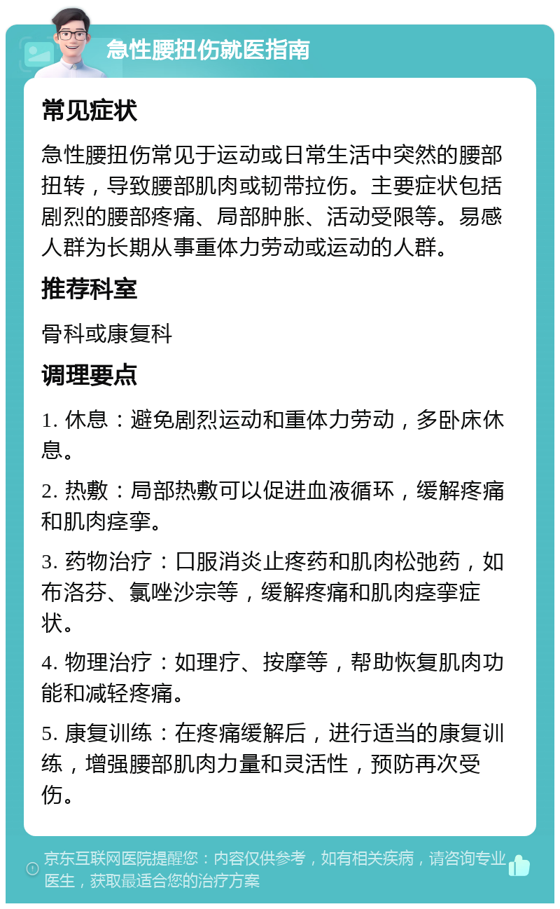 急性腰扭伤就医指南 常见症状 急性腰扭伤常见于运动或日常生活中突然的腰部扭转，导致腰部肌肉或韧带拉伤。主要症状包括剧烈的腰部疼痛、局部肿胀、活动受限等。易感人群为长期从事重体力劳动或运动的人群。 推荐科室 骨科或康复科 调理要点 1. 休息：避免剧烈运动和重体力劳动，多卧床休息。 2. 热敷：局部热敷可以促进血液循环，缓解疼痛和肌肉痉挛。 3. 药物治疗：口服消炎止疼药和肌肉松弛药，如布洛芬、氯唑沙宗等，缓解疼痛和肌肉痉挛症状。 4. 物理治疗：如理疗、按摩等，帮助恢复肌肉功能和减轻疼痛。 5. 康复训练：在疼痛缓解后，进行适当的康复训练，增强腰部肌肉力量和灵活性，预防再次受伤。