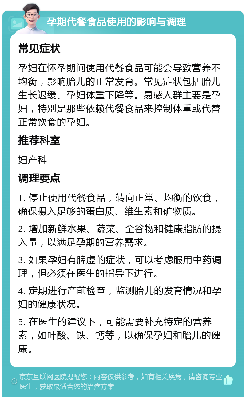 孕期代餐食品使用的影响与调理 常见症状 孕妇在怀孕期间使用代餐食品可能会导致营养不均衡，影响胎儿的正常发育。常见症状包括胎儿生长迟缓、孕妇体重下降等。易感人群主要是孕妇，特别是那些依赖代餐食品来控制体重或代替正常饮食的孕妇。 推荐科室 妇产科 调理要点 1. 停止使用代餐食品，转向正常、均衡的饮食，确保摄入足够的蛋白质、维生素和矿物质。 2. 增加新鲜水果、蔬菜、全谷物和健康脂肪的摄入量，以满足孕期的营养需求。 3. 如果孕妇有脾虚的症状，可以考虑服用中药调理，但必须在医生的指导下进行。 4. 定期进行产前检查，监测胎儿的发育情况和孕妇的健康状况。 5. 在医生的建议下，可能需要补充特定的营养素，如叶酸、铁、钙等，以确保孕妇和胎儿的健康。