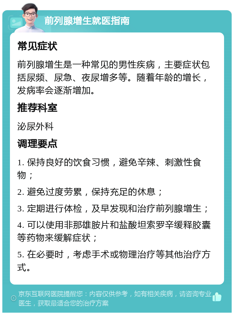 前列腺增生就医指南 常见症状 前列腺增生是一种常见的男性疾病，主要症状包括尿频、尿急、夜尿增多等。随着年龄的增长，发病率会逐渐增加。 推荐科室 泌尿外科 调理要点 1. 保持良好的饮食习惯，避免辛辣、刺激性食物； 2. 避免过度劳累，保持充足的休息； 3. 定期进行体检，及早发现和治疗前列腺增生； 4. 可以使用非那雄胺片和盐酸坦索罗辛缓释胶囊等药物来缓解症状； 5. 在必要时，考虑手术或物理治疗等其他治疗方式。