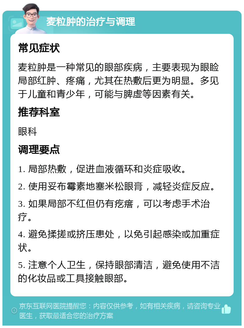 麦粒肿的治疗与调理 常见症状 麦粒肿是一种常见的眼部疾病，主要表现为眼睑局部红肿、疼痛，尤其在热敷后更为明显。多见于儿童和青少年，可能与脾虚等因素有关。 推荐科室 眼科 调理要点 1. 局部热敷，促进血液循环和炎症吸收。 2. 使用妥布霉素地塞米松眼膏，减轻炎症反应。 3. 如果局部不红但仍有疙瘩，可以考虑手术治疗。 4. 避免揉搓或挤压患处，以免引起感染或加重症状。 5. 注意个人卫生，保持眼部清洁，避免使用不洁的化妆品或工具接触眼部。