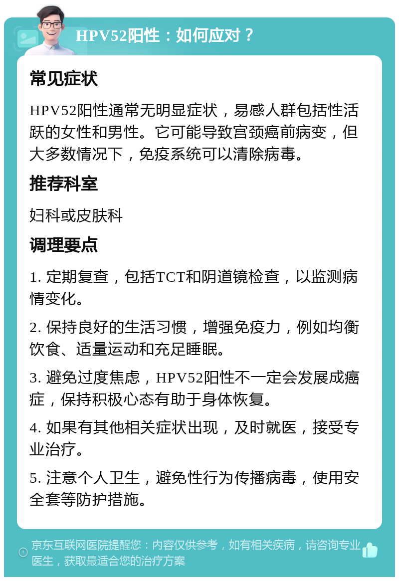 HPV52阳性：如何应对？ 常见症状 HPV52阳性通常无明显症状，易感人群包括性活跃的女性和男性。它可能导致宫颈癌前病变，但大多数情况下，免疫系统可以清除病毒。 推荐科室 妇科或皮肤科 调理要点 1. 定期复查，包括TCT和阴道镜检查，以监测病情变化。 2. 保持良好的生活习惯，增强免疫力，例如均衡饮食、适量运动和充足睡眠。 3. 避免过度焦虑，HPV52阳性不一定会发展成癌症，保持积极心态有助于身体恢复。 4. 如果有其他相关症状出现，及时就医，接受专业治疗。 5. 注意个人卫生，避免性行为传播病毒，使用安全套等防护措施。