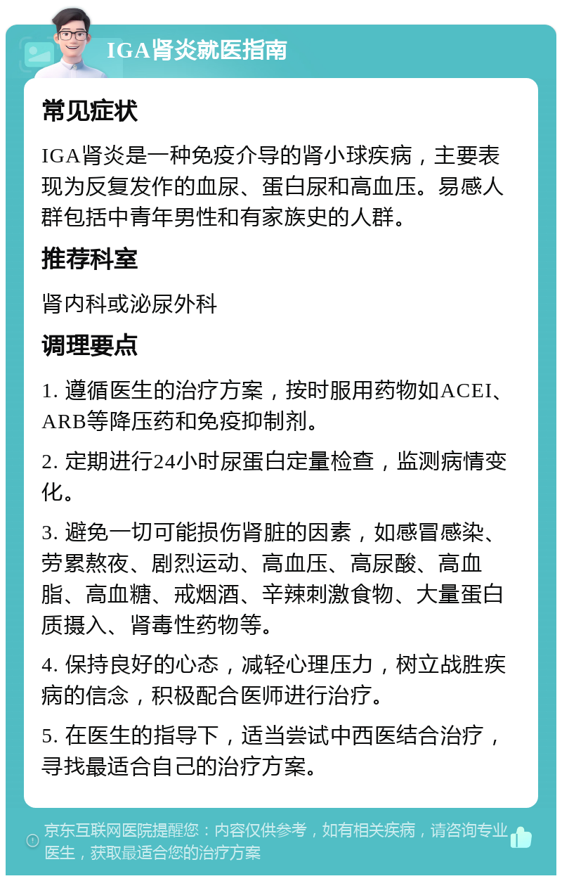 IGA肾炎就医指南 常见症状 IGA肾炎是一种免疫介导的肾小球疾病，主要表现为反复发作的血尿、蛋白尿和高血压。易感人群包括中青年男性和有家族史的人群。 推荐科室 肾内科或泌尿外科 调理要点 1. 遵循医生的治疗方案，按时服用药物如ACEI、ARB等降压药和免疫抑制剂。 2. 定期进行24小时尿蛋白定量检查，监测病情变化。 3. 避免一切可能损伤肾脏的因素，如感冒感染、劳累熬夜、剧烈运动、高血压、高尿酸、高血脂、高血糖、戒烟酒、辛辣刺激食物、大量蛋白质摄入、肾毒性药物等。 4. 保持良好的心态，减轻心理压力，树立战胜疾病的信念，积极配合医师进行治疗。 5. 在医生的指导下，适当尝试中西医结合治疗，寻找最适合自己的治疗方案。