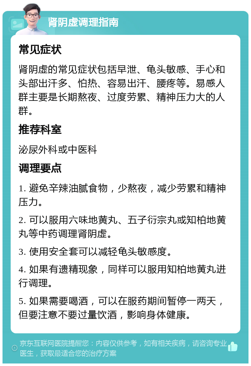 肾阴虚调理指南 常见症状 肾阴虚的常见症状包括早泄、龟头敏感、手心和头部出汗多、怕热、容易出汗、腰疼等。易感人群主要是长期熬夜、过度劳累、精神压力大的人群。 推荐科室 泌尿外科或中医科 调理要点 1. 避免辛辣油腻食物，少熬夜，减少劳累和精神压力。 2. 可以服用六味地黄丸、五子衍宗丸或知柏地黄丸等中药调理肾阴虚。 3. 使用安全套可以减轻龟头敏感度。 4. 如果有遗精现象，同样可以服用知柏地黄丸进行调理。 5. 如果需要喝酒，可以在服药期间暂停一两天，但要注意不要过量饮酒，影响身体健康。