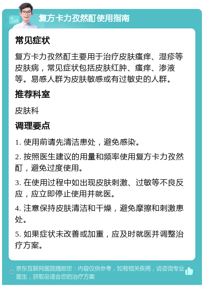 复方卡力孜然酊使用指南 常见症状 复方卡力孜然酊主要用于治疗皮肤瘙痒、湿疹等皮肤病，常见症状包括皮肤红肿、瘙痒、渗液等。易感人群为皮肤敏感或有过敏史的人群。 推荐科室 皮肤科 调理要点 1. 使用前请先清洁患处，避免感染。 2. 按照医生建议的用量和频率使用复方卡力孜然酊，避免过度使用。 3. 在使用过程中如出现皮肤刺激、过敏等不良反应，应立即停止使用并就医。 4. 注意保持皮肤清洁和干燥，避免摩擦和刺激患处。 5. 如果症状未改善或加重，应及时就医并调整治疗方案。