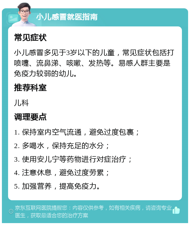 小儿感冒就医指南 常见症状 小儿感冒多见于3岁以下的儿童，常见症状包括打喷嚏、流鼻涕、咳嗽、发热等。易感人群主要是免疫力较弱的幼儿。 推荐科室 儿科 调理要点 1. 保持室内空气流通，避免过度包裹； 2. 多喝水，保持充足的水分； 3. 使用安儿宁等药物进行对症治疗； 4. 注意休息，避免过度劳累； 5. 加强营养，提高免疫力。