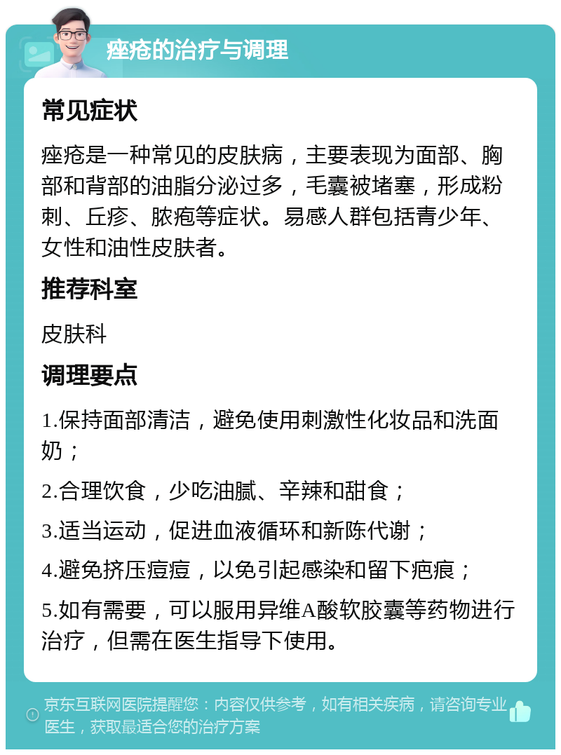 痤疮的治疗与调理 常见症状 痤疮是一种常见的皮肤病，主要表现为面部、胸部和背部的油脂分泌过多，毛囊被堵塞，形成粉刺、丘疹、脓疱等症状。易感人群包括青少年、女性和油性皮肤者。 推荐科室 皮肤科 调理要点 1.保持面部清洁，避免使用刺激性化妆品和洗面奶； 2.合理饮食，少吃油腻、辛辣和甜食； 3.适当运动，促进血液循环和新陈代谢； 4.避免挤压痘痘，以免引起感染和留下疤痕； 5.如有需要，可以服用异维A酸软胶囊等药物进行治疗，但需在医生指导下使用。