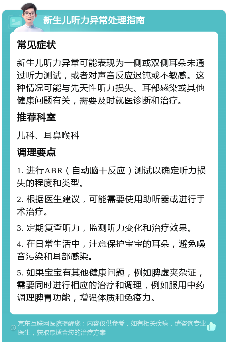 新生儿听力异常处理指南 常见症状 新生儿听力异常可能表现为一侧或双侧耳朵未通过听力测试，或者对声音反应迟钝或不敏感。这种情况可能与先天性听力损失、耳部感染或其他健康问题有关，需要及时就医诊断和治疗。 推荐科室 儿科、耳鼻喉科 调理要点 1. 进行ABR（自动脑干反应）测试以确定听力损失的程度和类型。 2. 根据医生建议，可能需要使用助听器或进行手术治疗。 3. 定期复查听力，监测听力变化和治疗效果。 4. 在日常生活中，注意保护宝宝的耳朵，避免噪音污染和耳部感染。 5. 如果宝宝有其他健康问题，例如脾虚夹杂证，需要同时进行相应的治疗和调理，例如服用中药调理脾胃功能，增强体质和免疫力。