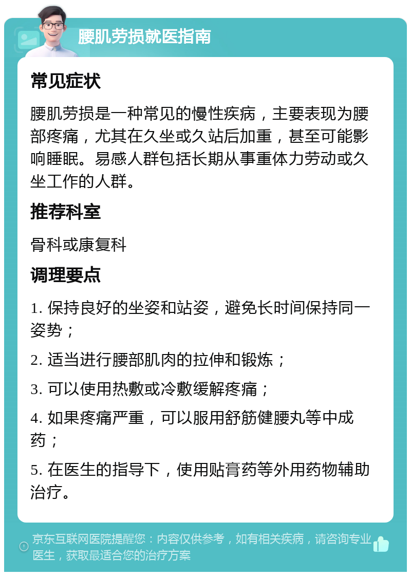 腰肌劳损就医指南 常见症状 腰肌劳损是一种常见的慢性疾病，主要表现为腰部疼痛，尤其在久坐或久站后加重，甚至可能影响睡眠。易感人群包括长期从事重体力劳动或久坐工作的人群。 推荐科室 骨科或康复科 调理要点 1. 保持良好的坐姿和站姿，避免长时间保持同一姿势； 2. 适当进行腰部肌肉的拉伸和锻炼； 3. 可以使用热敷或冷敷缓解疼痛； 4. 如果疼痛严重，可以服用舒筋健腰丸等中成药； 5. 在医生的指导下，使用贴膏药等外用药物辅助治疗。