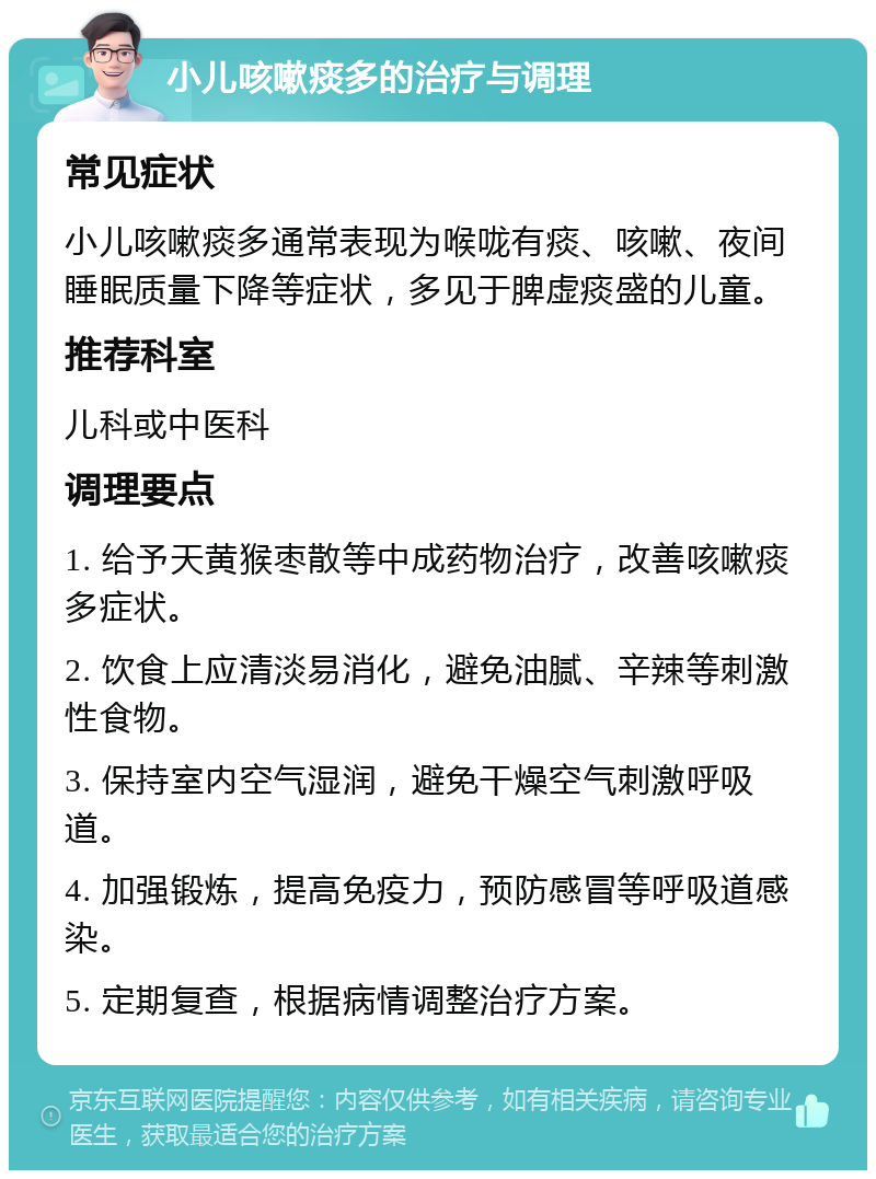 小儿咳嗽痰多的治疗与调理 常见症状 小儿咳嗽痰多通常表现为喉咙有痰、咳嗽、夜间睡眠质量下降等症状，多见于脾虚痰盛的儿童。 推荐科室 儿科或中医科 调理要点 1. 给予天黄猴枣散等中成药物治疗，改善咳嗽痰多症状。 2. 饮食上应清淡易消化，避免油腻、辛辣等刺激性食物。 3. 保持室内空气湿润，避免干燥空气刺激呼吸道。 4. 加强锻炼，提高免疫力，预防感冒等呼吸道感染。 5. 定期复查，根据病情调整治疗方案。