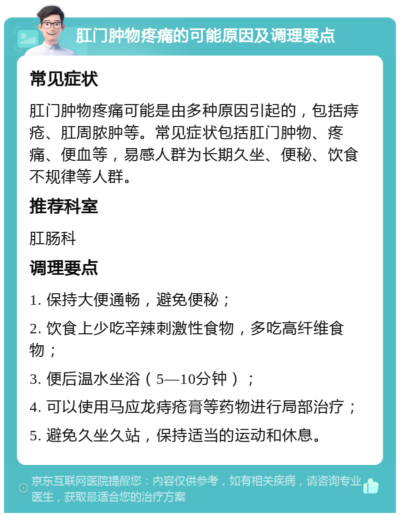 肛门肿物疼痛的可能原因及调理要点 常见症状 肛门肿物疼痛可能是由多种原因引起的，包括痔疮、肛周脓肿等。常见症状包括肛门肿物、疼痛、便血等，易感人群为长期久坐、便秘、饮食不规律等人群。 推荐科室 肛肠科 调理要点 1. 保持大便通畅，避免便秘； 2. 饮食上少吃辛辣刺激性食物，多吃高纤维食物； 3. 便后温水坐浴（5—10分钟）； 4. 可以使用马应龙痔疮膏等药物进行局部治疗； 5. 避免久坐久站，保持适当的运动和休息。