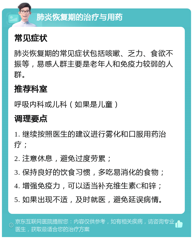 肺炎恢复期的治疗与用药 常见症状 肺炎恢复期的常见症状包括咳嗽、乏力、食欲不振等，易感人群主要是老年人和免疫力较弱的人群。 推荐科室 呼吸内科或儿科（如果是儿童） 调理要点 1. 继续按照医生的建议进行雾化和口服用药治疗； 2. 注意休息，避免过度劳累； 3. 保持良好的饮食习惯，多吃易消化的食物； 4. 增强免疫力，可以适当补充维生素C和锌； 5. 如果出现不适，及时就医，避免延误病情。