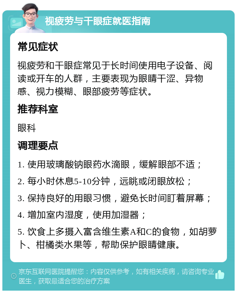 视疲劳与干眼症就医指南 常见症状 视疲劳和干眼症常见于长时间使用电子设备、阅读或开车的人群，主要表现为眼睛干涩、异物感、视力模糊、眼部疲劳等症状。 推荐科室 眼科 调理要点 1. 使用玻璃酸钠眼药水滴眼，缓解眼部不适； 2. 每小时休息5-10分钟，远眺或闭眼放松； 3. 保持良好的用眼习惯，避免长时间盯着屏幕； 4. 增加室内湿度，使用加湿器； 5. 饮食上多摄入富含维生素A和C的食物，如胡萝卜、柑橘类水果等，帮助保护眼睛健康。