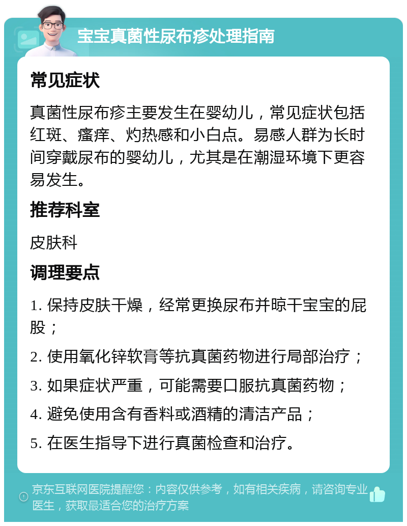 宝宝真菌性尿布疹处理指南 常见症状 真菌性尿布疹主要发生在婴幼儿，常见症状包括红斑、瘙痒、灼热感和小白点。易感人群为长时间穿戴尿布的婴幼儿，尤其是在潮湿环境下更容易发生。 推荐科室 皮肤科 调理要点 1. 保持皮肤干燥，经常更换尿布并晾干宝宝的屁股； 2. 使用氧化锌软膏等抗真菌药物进行局部治疗； 3. 如果症状严重，可能需要口服抗真菌药物； 4. 避免使用含有香料或酒精的清洁产品； 5. 在医生指导下进行真菌检查和治疗。