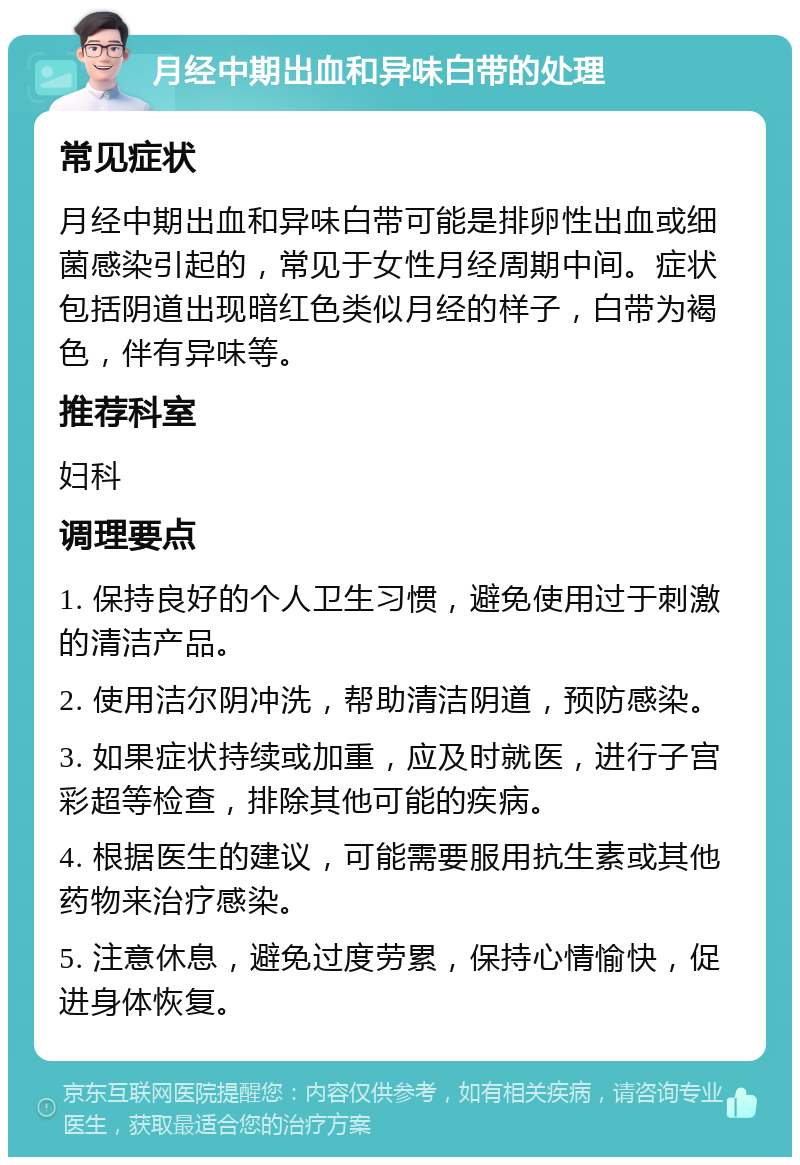 月经中期出血和异味白带的处理 常见症状 月经中期出血和异味白带可能是排卵性出血或细菌感染引起的，常见于女性月经周期中间。症状包括阴道出现暗红色类似月经的样子，白带为褐色，伴有异味等。 推荐科室 妇科 调理要点 1. 保持良好的个人卫生习惯，避免使用过于刺激的清洁产品。 2. 使用洁尔阴冲洗，帮助清洁阴道，预防感染。 3. 如果症状持续或加重，应及时就医，进行子宫彩超等检查，排除其他可能的疾病。 4. 根据医生的建议，可能需要服用抗生素或其他药物来治疗感染。 5. 注意休息，避免过度劳累，保持心情愉快，促进身体恢复。