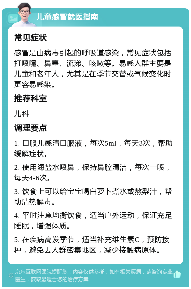 儿童感冒就医指南 常见症状 感冒是由病毒引起的呼吸道感染，常见症状包括打喷嚏、鼻塞、流涕、咳嗽等。易感人群主要是儿童和老年人，尤其是在季节交替或气候变化时更容易感染。 推荐科室 儿科 调理要点 1. 口服儿感清口服液，每次5ml，每天3次，帮助缓解症状。 2. 使用海盐水喷鼻，保持鼻腔清洁，每次一喷，每天4-6次。 3. 饮食上可以给宝宝喝白萝卜煮水或熬梨汁，帮助清热解毒。 4. 平时注意均衡饮食，适当户外运动，保证充足睡眠，增强体质。 5. 在疾病高发季节，适当补充维生素C，预防接种，避免去人群密集地区，减少接触病原体。