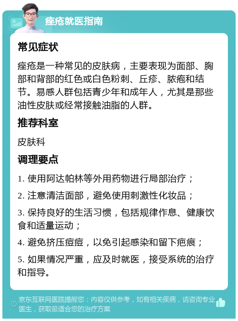 痤疮就医指南 常见症状 痤疮是一种常见的皮肤病，主要表现为面部、胸部和背部的红色或白色粉刺、丘疹、脓疱和结节。易感人群包括青少年和成年人，尤其是那些油性皮肤或经常接触油脂的人群。 推荐科室 皮肤科 调理要点 1. 使用阿达帕林等外用药物进行局部治疗； 2. 注意清洁面部，避免使用刺激性化妆品； 3. 保持良好的生活习惯，包括规律作息、健康饮食和适量运动； 4. 避免挤压痘痘，以免引起感染和留下疤痕； 5. 如果情况严重，应及时就医，接受系统的治疗和指导。