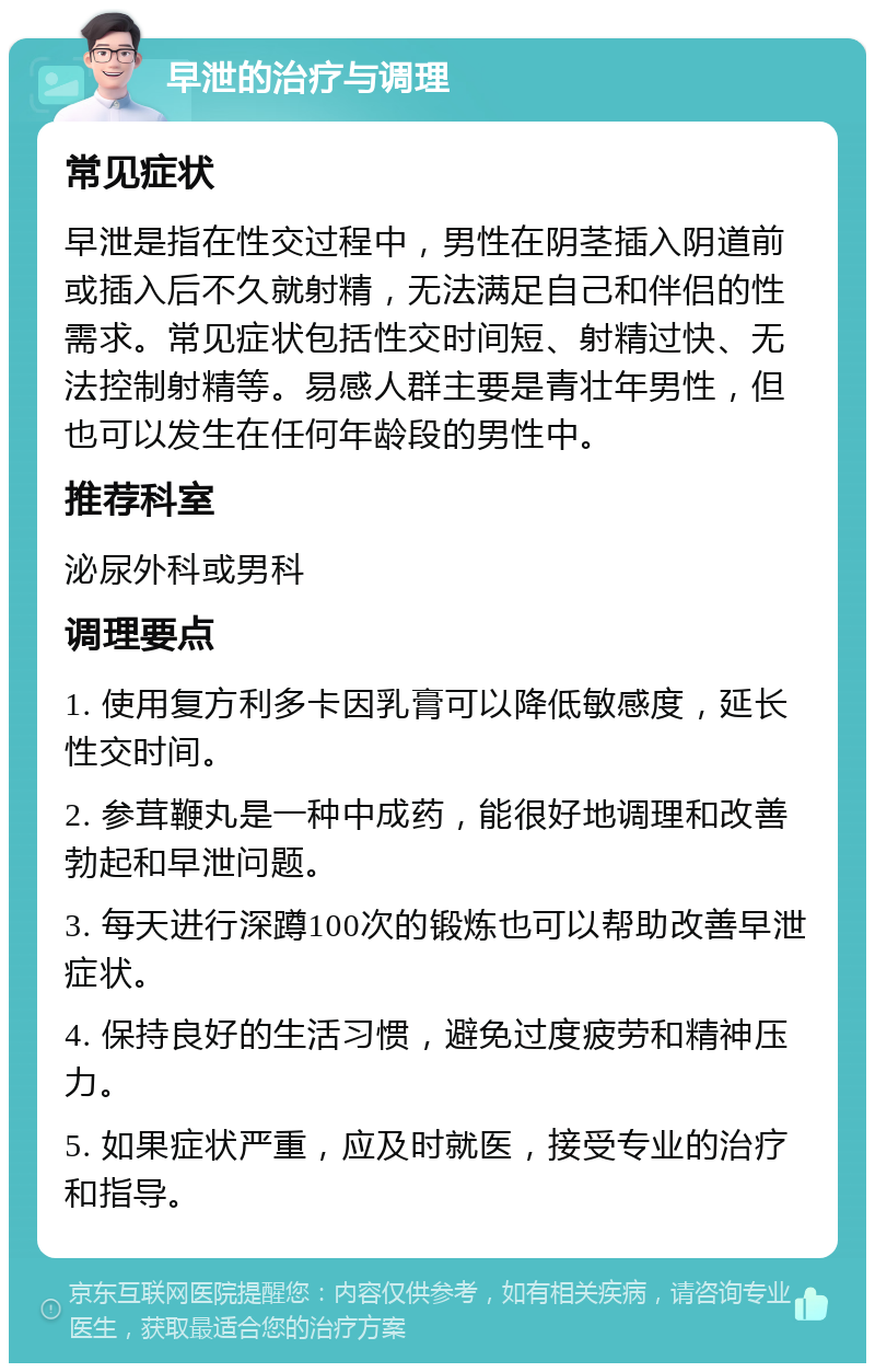 早泄的治疗与调理 常见症状 早泄是指在性交过程中，男性在阴茎插入阴道前或插入后不久就射精，无法满足自己和伴侣的性需求。常见症状包括性交时间短、射精过快、无法控制射精等。易感人群主要是青壮年男性，但也可以发生在任何年龄段的男性中。 推荐科室 泌尿外科或男科 调理要点 1. 使用复方利多卡因乳膏可以降低敏感度，延长性交时间。 2. 参茸鞭丸是一种中成药，能很好地调理和改善勃起和早泄问题。 3. 每天进行深蹲100次的锻炼也可以帮助改善早泄症状。 4. 保持良好的生活习惯，避免过度疲劳和精神压力。 5. 如果症状严重，应及时就医，接受专业的治疗和指导。