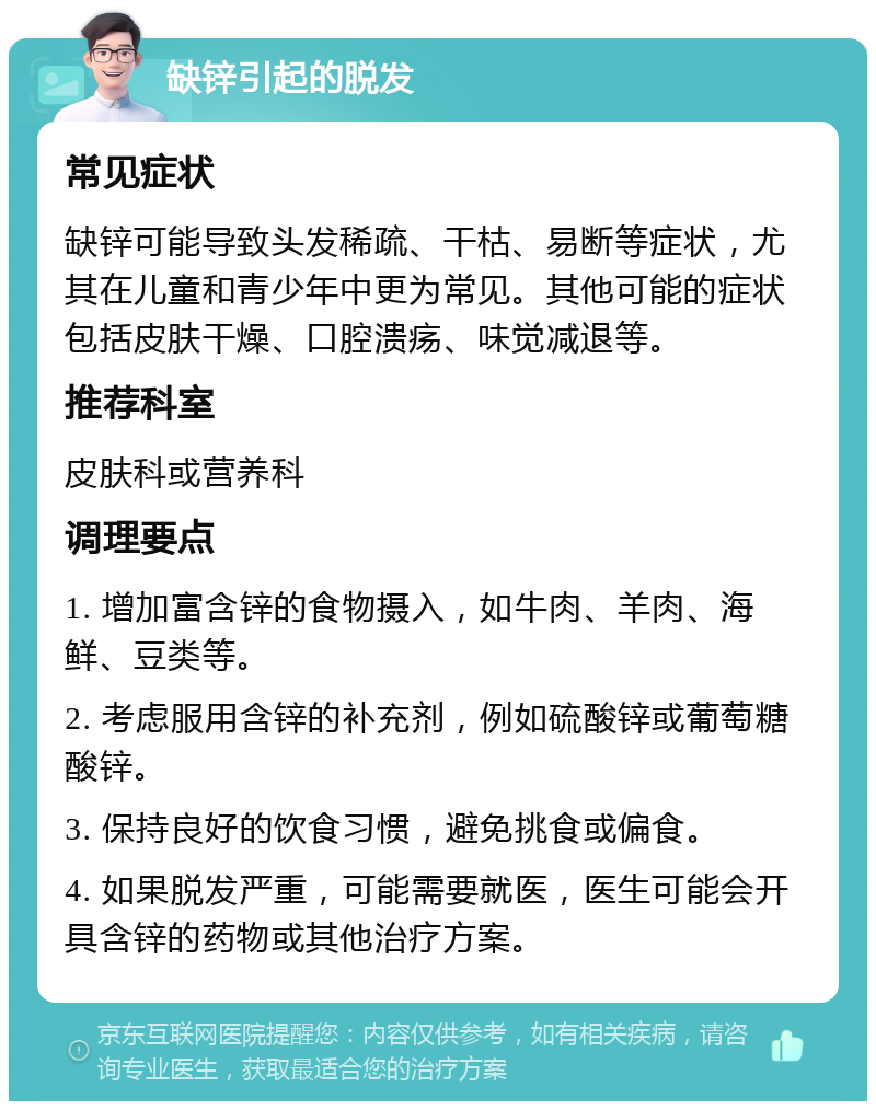 缺锌引起的脱发 常见症状 缺锌可能导致头发稀疏、干枯、易断等症状，尤其在儿童和青少年中更为常见。其他可能的症状包括皮肤干燥、口腔溃疡、味觉减退等。 推荐科室 皮肤科或营养科 调理要点 1. 增加富含锌的食物摄入，如牛肉、羊肉、海鲜、豆类等。 2. 考虑服用含锌的补充剂，例如硫酸锌或葡萄糖酸锌。 3. 保持良好的饮食习惯，避免挑食或偏食。 4. 如果脱发严重，可能需要就医，医生可能会开具含锌的药物或其他治疗方案。