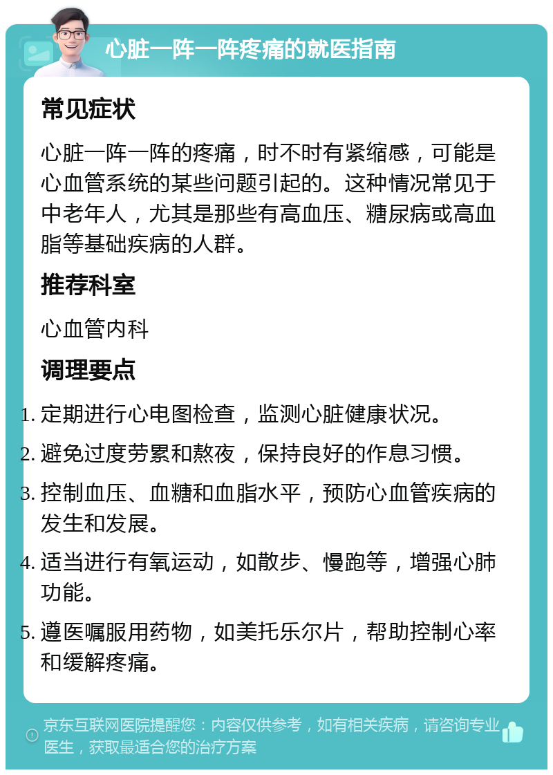 心脏一阵一阵疼痛的就医指南 常见症状 心脏一阵一阵的疼痛，时不时有紧缩感，可能是心血管系统的某些问题引起的。这种情况常见于中老年人，尤其是那些有高血压、糖尿病或高血脂等基础疾病的人群。 推荐科室 心血管内科 调理要点 定期进行心电图检查，监测心脏健康状况。 避免过度劳累和熬夜，保持良好的作息习惯。 控制血压、血糖和血脂水平，预防心血管疾病的发生和发展。 适当进行有氧运动，如散步、慢跑等，增强心肺功能。 遵医嘱服用药物，如美托乐尔片，帮助控制心率和缓解疼痛。