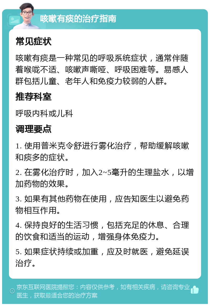 咳嗽有痰的治疗指南 常见症状 咳嗽有痰是一种常见的呼吸系统症状，通常伴随着喉咙不适、咳嗽声嘶哑、呼吸困难等。易感人群包括儿童、老年人和免疫力较弱的人群。 推荐科室 呼吸内科或儿科 调理要点 1. 使用普米克令舒进行雾化治疗，帮助缓解咳嗽和痰多的症状。 2. 在雾化治疗时，加入2~5毫升的生理盐水，以增加药物的效果。 3. 如果有其他药物在使用，应告知医生以避免药物相互作用。 4. 保持良好的生活习惯，包括充足的休息、合理的饮食和适当的运动，增强身体免疫力。 5. 如果症状持续或加重，应及时就医，避免延误治疗。