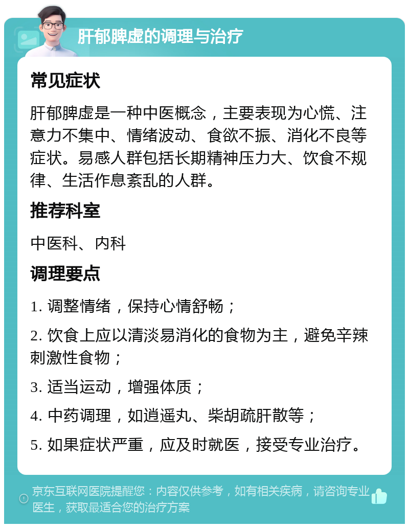 肝郁脾虚的调理与治疗 常见症状 肝郁脾虚是一种中医概念，主要表现为心慌、注意力不集中、情绪波动、食欲不振、消化不良等症状。易感人群包括长期精神压力大、饮食不规律、生活作息紊乱的人群。 推荐科室 中医科、内科 调理要点 1. 调整情绪，保持心情舒畅； 2. 饮食上应以清淡易消化的食物为主，避免辛辣刺激性食物； 3. 适当运动，增强体质； 4. 中药调理，如逍遥丸、柴胡疏肝散等； 5. 如果症状严重，应及时就医，接受专业治疗。