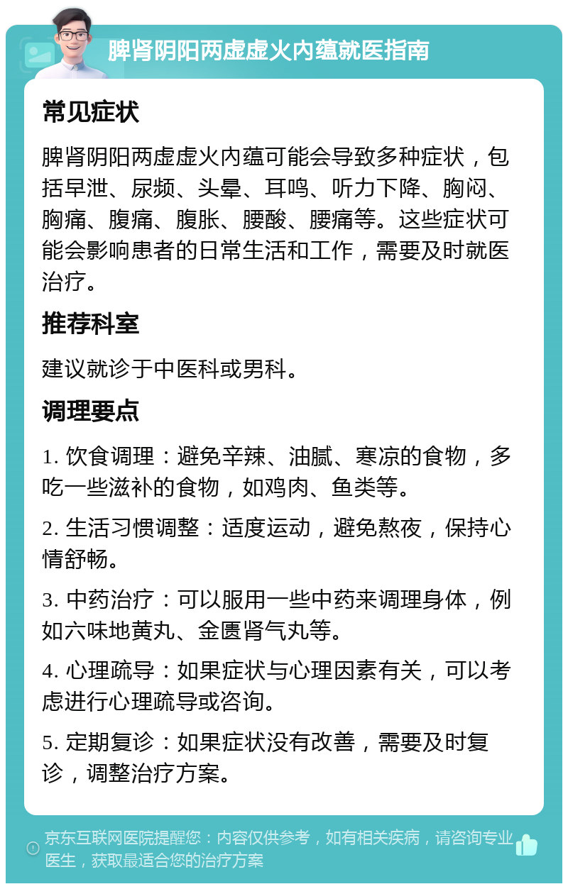 脾肾阴阳两虚虚火內蕴就医指南 常见症状 脾肾阴阳两虚虚火內蕴可能会导致多种症状，包括早泄、尿频、头晕、耳鸣、听力下降、胸闷、胸痛、腹痛、腹胀、腰酸、腰痛等。这些症状可能会影响患者的日常生活和工作，需要及时就医治疗。 推荐科室 建议就诊于中医科或男科。 调理要点 1. 饮食调理：避免辛辣、油腻、寒凉的食物，多吃一些滋补的食物，如鸡肉、鱼类等。 2. 生活习惯调整：适度运动，避免熬夜，保持心情舒畅。 3. 中药治疗：可以服用一些中药来调理身体，例如六味地黄丸、金匮肾气丸等。 4. 心理疏导：如果症状与心理因素有关，可以考虑进行心理疏导或咨询。 5. 定期复诊：如果症状没有改善，需要及时复诊，调整治疗方案。