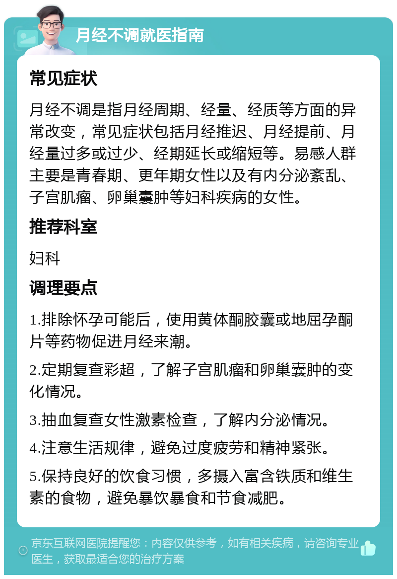 月经不调就医指南 常见症状 月经不调是指月经周期、经量、经质等方面的异常改变，常见症状包括月经推迟、月经提前、月经量过多或过少、经期延长或缩短等。易感人群主要是青春期、更年期女性以及有内分泌紊乱、子宫肌瘤、卵巢囊肿等妇科疾病的女性。 推荐科室 妇科 调理要点 1.排除怀孕可能后，使用黄体酮胶囊或地屈孕酮片等药物促进月经来潮。 2.定期复查彩超，了解子宫肌瘤和卵巢囊肿的变化情况。 3.抽血复查女性激素检查，了解内分泌情况。 4.注意生活规律，避免过度疲劳和精神紧张。 5.保持良好的饮食习惯，多摄入富含铁质和维生素的食物，避免暴饮暴食和节食减肥。