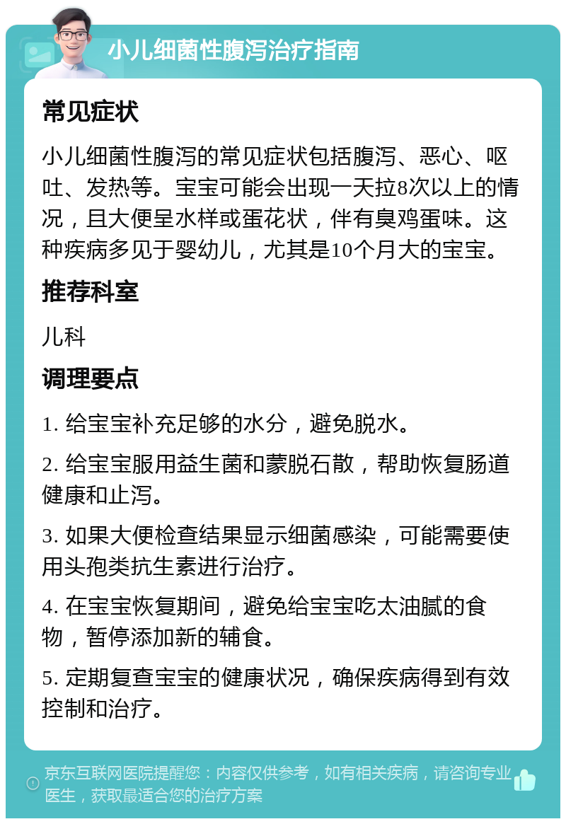 小儿细菌性腹泻治疗指南 常见症状 小儿细菌性腹泻的常见症状包括腹泻、恶心、呕吐、发热等。宝宝可能会出现一天拉8次以上的情况，且大便呈水样或蛋花状，伴有臭鸡蛋味。这种疾病多见于婴幼儿，尤其是10个月大的宝宝。 推荐科室 儿科 调理要点 1. 给宝宝补充足够的水分，避免脱水。 2. 给宝宝服用益生菌和蒙脱石散，帮助恢复肠道健康和止泻。 3. 如果大便检查结果显示细菌感染，可能需要使用头孢类抗生素进行治疗。 4. 在宝宝恢复期间，避免给宝宝吃太油腻的食物，暂停添加新的辅食。 5. 定期复查宝宝的健康状况，确保疾病得到有效控制和治疗。