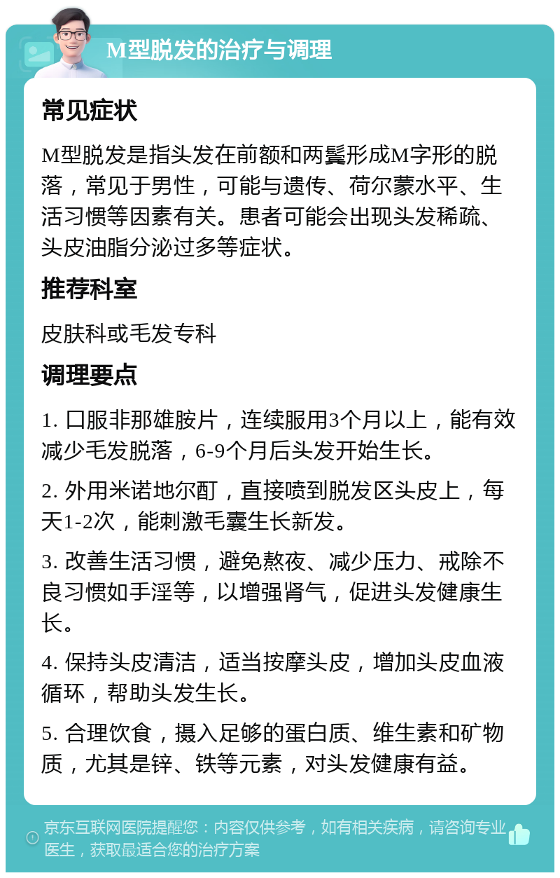 M型脱发的治疗与调理 常见症状 M型脱发是指头发在前额和两鬓形成M字形的脱落，常见于男性，可能与遗传、荷尔蒙水平、生活习惯等因素有关。患者可能会出现头发稀疏、头皮油脂分泌过多等症状。 推荐科室 皮肤科或毛发专科 调理要点 1. 口服非那雄胺片，连续服用3个月以上，能有效减少毛发脱落，6-9个月后头发开始生长。 2. 外用米诺地尔酊，直接喷到脱发区头皮上，每天1-2次，能刺激毛囊生长新发。 3. 改善生活习惯，避免熬夜、减少压力、戒除不良习惯如手淫等，以增强肾气，促进头发健康生长。 4. 保持头皮清洁，适当按摩头皮，增加头皮血液循环，帮助头发生长。 5. 合理饮食，摄入足够的蛋白质、维生素和矿物质，尤其是锌、铁等元素，对头发健康有益。