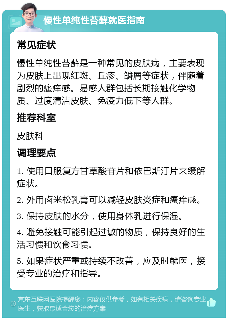 慢性单纯性苔藓就医指南 常见症状 慢性单纯性苔藓是一种常见的皮肤病，主要表现为皮肤上出现红斑、丘疹、鳞屑等症状，伴随着剧烈的瘙痒感。易感人群包括长期接触化学物质、过度清洁皮肤、免疫力低下等人群。 推荐科室 皮肤科 调理要点 1. 使用口服复方甘草酸苷片和依巴斯汀片来缓解症状。 2. 外用卤米松乳膏可以减轻皮肤炎症和瘙痒感。 3. 保持皮肤的水分，使用身体乳进行保湿。 4. 避免接触可能引起过敏的物质，保持良好的生活习惯和饮食习惯。 5. 如果症状严重或持续不改善，应及时就医，接受专业的治疗和指导。