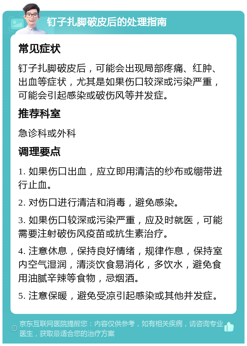 钉子扎脚破皮后的处理指南 常见症状 钉子扎脚破皮后，可能会出现局部疼痛、红肿、出血等症状，尤其是如果伤口较深或污染严重，可能会引起感染或破伤风等并发症。 推荐科室 急诊科或外科 调理要点 1. 如果伤口出血，应立即用清洁的纱布或绷带进行止血。 2. 对伤口进行清洁和消毒，避免感染。 3. 如果伤口较深或污染严重，应及时就医，可能需要注射破伤风疫苗或抗生素治疗。 4. 注意休息，保持良好情绪，规律作息，保持室内空气湿润，清淡饮食易消化，多饮水，避免食用油腻辛辣等食物，忌烟酒。 5. 注意保暖，避免受凉引起感染或其他并发症。