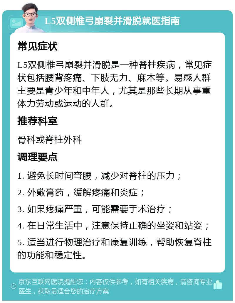 L5双侧椎弓崩裂并滑脱就医指南 常见症状 L5双侧椎弓崩裂并滑脱是一种脊柱疾病，常见症状包括腰背疼痛、下肢无力、麻木等。易感人群主要是青少年和中年人，尤其是那些长期从事重体力劳动或运动的人群。 推荐科室 骨科或脊柱外科 调理要点 1. 避免长时间弯腰，减少对脊柱的压力； 2. 外敷膏药，缓解疼痛和炎症； 3. 如果疼痛严重，可能需要手术治疗； 4. 在日常生活中，注意保持正确的坐姿和站姿； 5. 适当进行物理治疗和康复训练，帮助恢复脊柱的功能和稳定性。