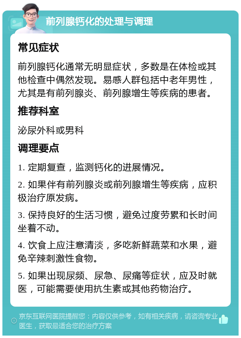 前列腺钙化的处理与调理 常见症状 前列腺钙化通常无明显症状，多数是在体检或其他检查中偶然发现。易感人群包括中老年男性，尤其是有前列腺炎、前列腺增生等疾病的患者。 推荐科室 泌尿外科或男科 调理要点 1. 定期复查，监测钙化的进展情况。 2. 如果伴有前列腺炎或前列腺增生等疾病，应积极治疗原发病。 3. 保持良好的生活习惯，避免过度劳累和长时间坐着不动。 4. 饮食上应注意清淡，多吃新鲜蔬菜和水果，避免辛辣刺激性食物。 5. 如果出现尿频、尿急、尿痛等症状，应及时就医，可能需要使用抗生素或其他药物治疗。