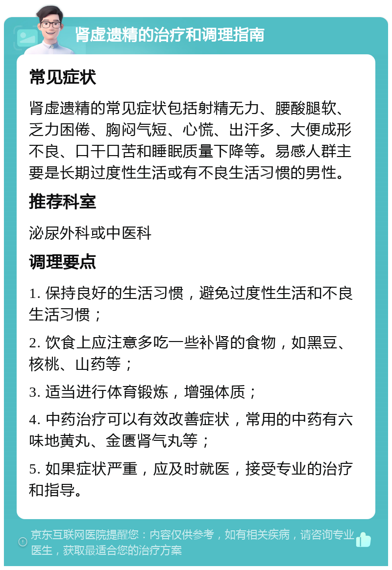 肾虚遗精的治疗和调理指南 常见症状 肾虚遗精的常见症状包括射精无力、腰酸腿软、乏力困倦、胸闷气短、心慌、出汗多、大便成形不良、口干口苦和睡眠质量下降等。易感人群主要是长期过度性生活或有不良生活习惯的男性。 推荐科室 泌尿外科或中医科 调理要点 1. 保持良好的生活习惯，避免过度性生活和不良生活习惯； 2. 饮食上应注意多吃一些补肾的食物，如黑豆、核桃、山药等； 3. 适当进行体育锻炼，增强体质； 4. 中药治疗可以有效改善症状，常用的中药有六味地黄丸、金匮肾气丸等； 5. 如果症状严重，应及时就医，接受专业的治疗和指导。