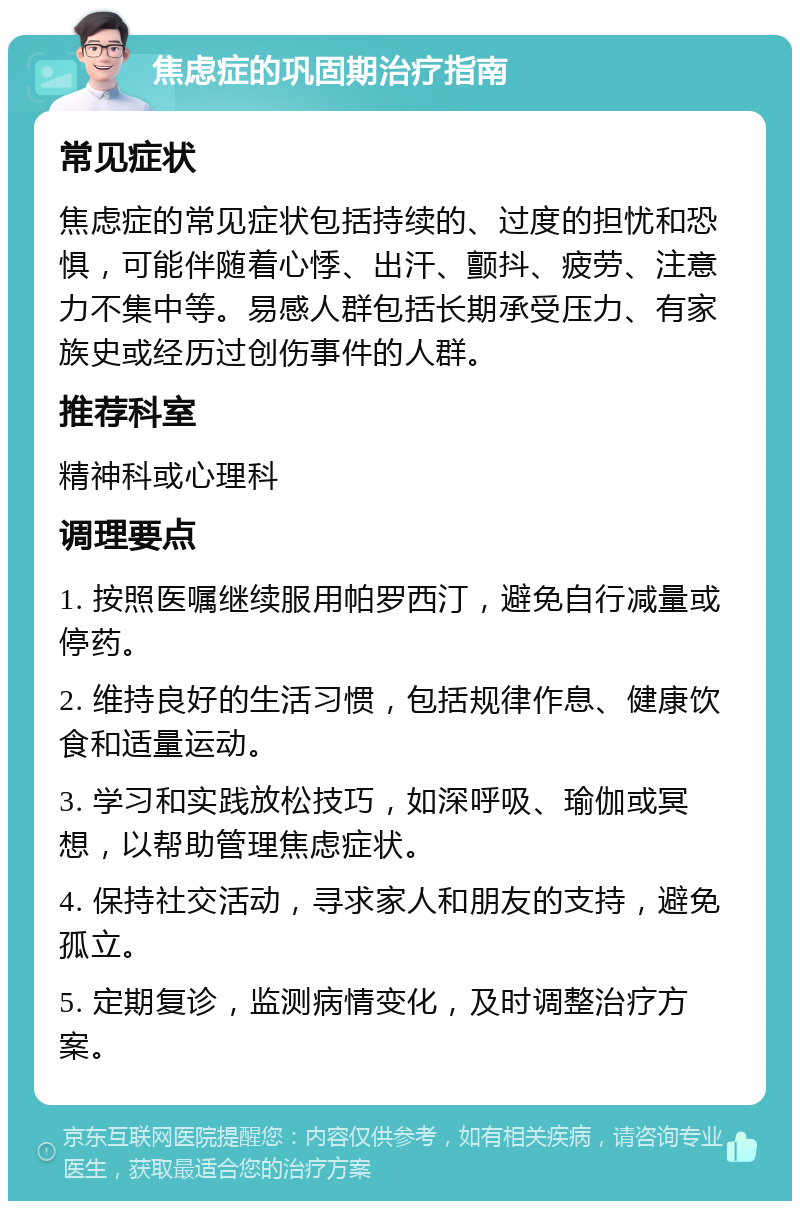 焦虑症的巩固期治疗指南 常见症状 焦虑症的常见症状包括持续的、过度的担忧和恐惧，可能伴随着心悸、出汗、颤抖、疲劳、注意力不集中等。易感人群包括长期承受压力、有家族史或经历过创伤事件的人群。 推荐科室 精神科或心理科 调理要点 1. 按照医嘱继续服用帕罗西汀，避免自行减量或停药。 2. 维持良好的生活习惯，包括规律作息、健康饮食和适量运动。 3. 学习和实践放松技巧，如深呼吸、瑜伽或冥想，以帮助管理焦虑症状。 4. 保持社交活动，寻求家人和朋友的支持，避免孤立。 5. 定期复诊，监测病情变化，及时调整治疗方案。