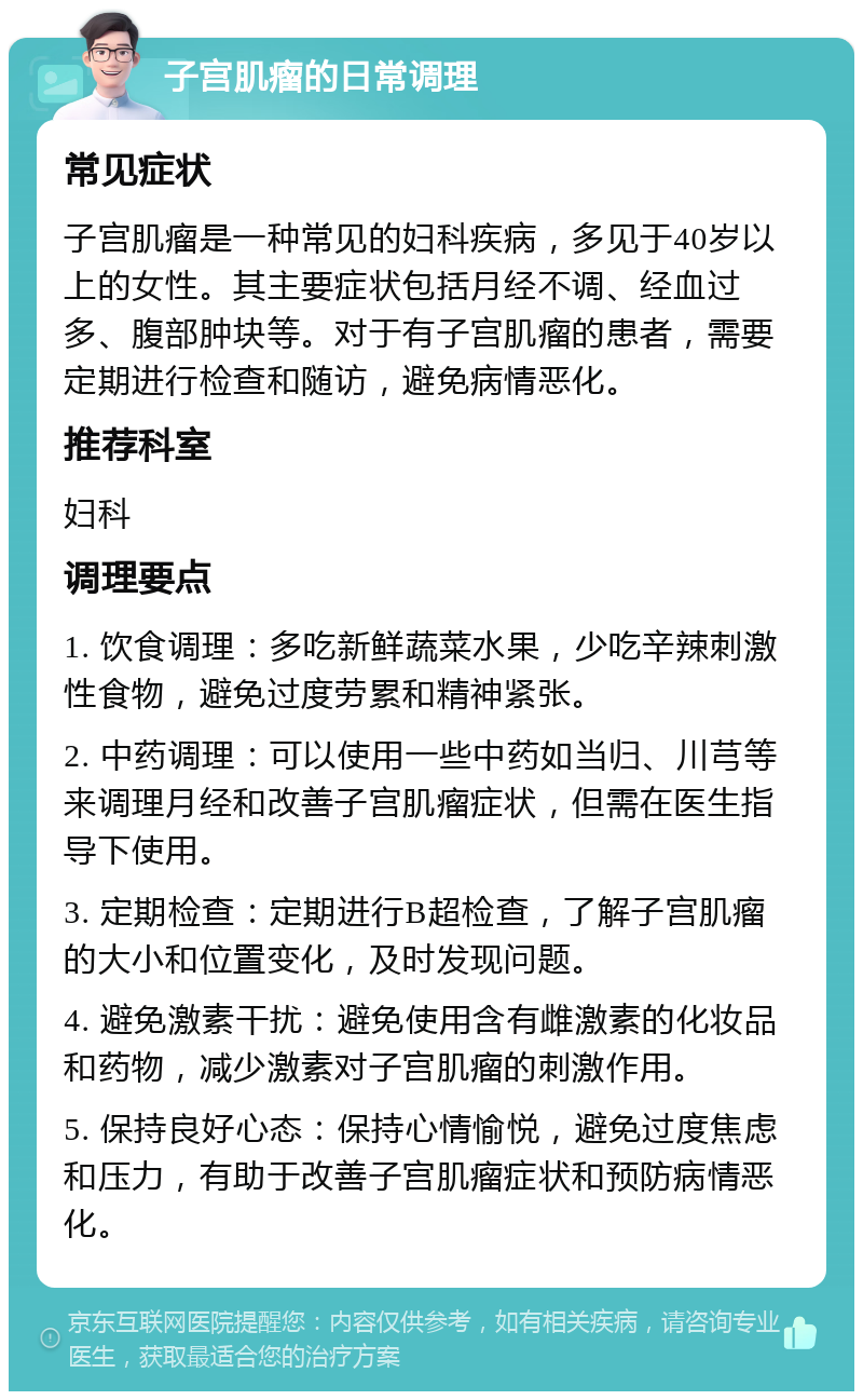 子宫肌瘤的日常调理 常见症状 子宫肌瘤是一种常见的妇科疾病，多见于40岁以上的女性。其主要症状包括月经不调、经血过多、腹部肿块等。对于有子宫肌瘤的患者，需要定期进行检查和随访，避免病情恶化。 推荐科室 妇科 调理要点 1. 饮食调理：多吃新鲜蔬菜水果，少吃辛辣刺激性食物，避免过度劳累和精神紧张。 2. 中药调理：可以使用一些中药如当归、川芎等来调理月经和改善子宫肌瘤症状，但需在医生指导下使用。 3. 定期检查：定期进行B超检查，了解子宫肌瘤的大小和位置变化，及时发现问题。 4. 避免激素干扰：避免使用含有雌激素的化妆品和药物，减少激素对子宫肌瘤的刺激作用。 5. 保持良好心态：保持心情愉悦，避免过度焦虑和压力，有助于改善子宫肌瘤症状和预防病情恶化。