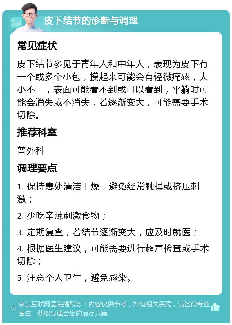 皮下结节的诊断与调理 常见症状 皮下结节多见于青年人和中年人，表现为皮下有一个或多个小包，摸起来可能会有轻微痛感，大小不一，表面可能看不到或可以看到，平躺时可能会消失或不消失，若逐渐变大，可能需要手术切除。 推荐科室 普外科 调理要点 1. 保持患处清洁干燥，避免经常触摸或挤压刺激； 2. 少吃辛辣刺激食物； 3. 定期复查，若结节逐渐变大，应及时就医； 4. 根据医生建议，可能需要进行超声检查或手术切除； 5. 注意个人卫生，避免感染。