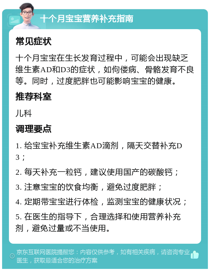 十个月宝宝营养补充指南 常见症状 十个月宝宝在生长发育过程中，可能会出现缺乏维生素AD和D3的症状，如佝偻病、骨骼发育不良等。同时，过度肥胖也可能影响宝宝的健康。 推荐科室 儿科 调理要点 1. 给宝宝补充维生素AD滴剂，隔天交替补充D3； 2. 每天补充一粒钙，建议使用国产的碳酸钙； 3. 注意宝宝的饮食均衡，避免过度肥胖； 4. 定期带宝宝进行体检，监测宝宝的健康状况； 5. 在医生的指导下，合理选择和使用营养补充剂，避免过量或不当使用。