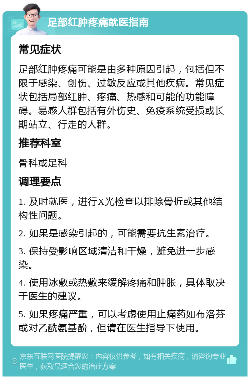 足部红肿疼痛就医指南 常见症状 足部红肿疼痛可能是由多种原因引起，包括但不限于感染、创伤、过敏反应或其他疾病。常见症状包括局部红肿、疼痛、热感和可能的功能障碍。易感人群包括有外伤史、免疫系统受损或长期站立、行走的人群。 推荐科室 骨科或足科 调理要点 1. 及时就医，进行X光检查以排除骨折或其他结构性问题。 2. 如果是感染引起的，可能需要抗生素治疗。 3. 保持受影响区域清洁和干燥，避免进一步感染。 4. 使用冰敷或热敷来缓解疼痛和肿胀，具体取决于医生的建议。 5. 如果疼痛严重，可以考虑使用止痛药如布洛芬或对乙酰氨基酚，但请在医生指导下使用。