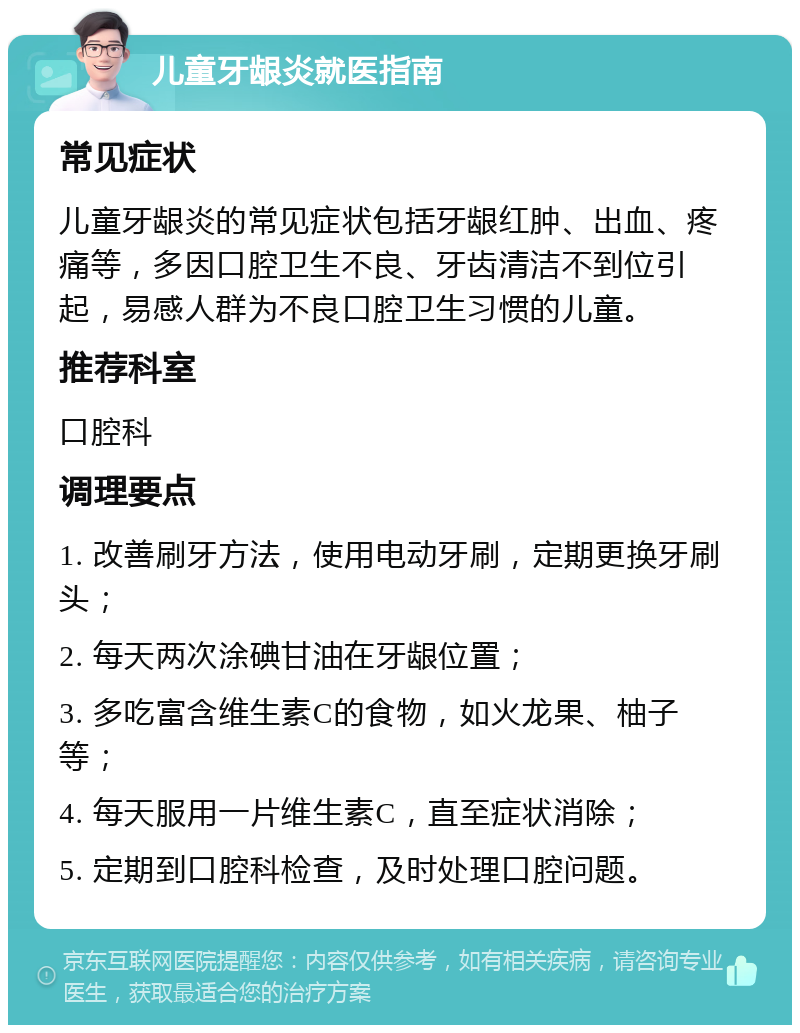 儿童牙龈炎就医指南 常见症状 儿童牙龈炎的常见症状包括牙龈红肿、出血、疼痛等，多因口腔卫生不良、牙齿清洁不到位引起，易感人群为不良口腔卫生习惯的儿童。 推荐科室 口腔科 调理要点 1. 改善刷牙方法，使用电动牙刷，定期更换牙刷头； 2. 每天两次涂碘甘油在牙龈位置； 3. 多吃富含维生素C的食物，如火龙果、柚子等； 4. 每天服用一片维生素C，直至症状消除； 5. 定期到口腔科检查，及时处理口腔问题。