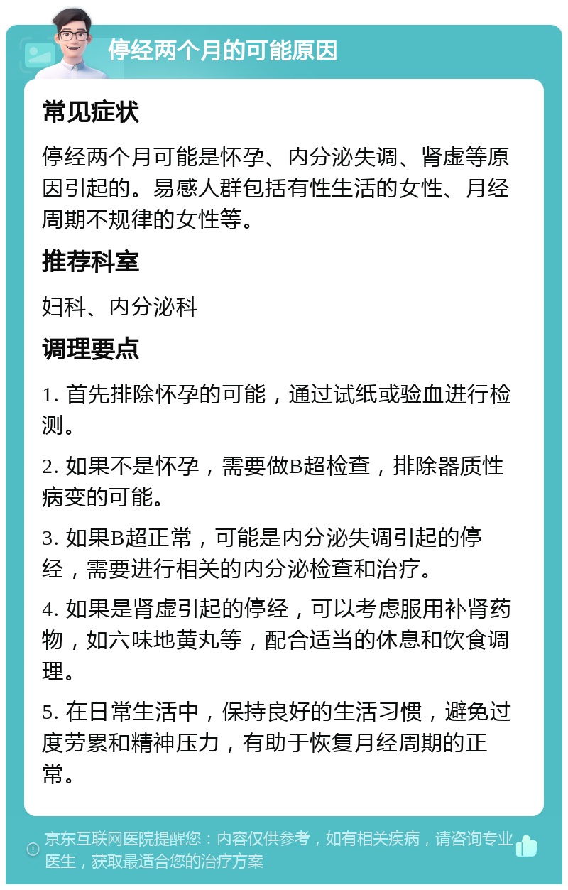 停经两个月的可能原因 常见症状 停经两个月可能是怀孕、内分泌失调、肾虚等原因引起的。易感人群包括有性生活的女性、月经周期不规律的女性等。 推荐科室 妇科、内分泌科 调理要点 1. 首先排除怀孕的可能，通过试纸或验血进行检测。 2. 如果不是怀孕，需要做B超检查，排除器质性病变的可能。 3. 如果B超正常，可能是内分泌失调引起的停经，需要进行相关的内分泌检查和治疗。 4. 如果是肾虚引起的停经，可以考虑服用补肾药物，如六味地黄丸等，配合适当的休息和饮食调理。 5. 在日常生活中，保持良好的生活习惯，避免过度劳累和精神压力，有助于恢复月经周期的正常。