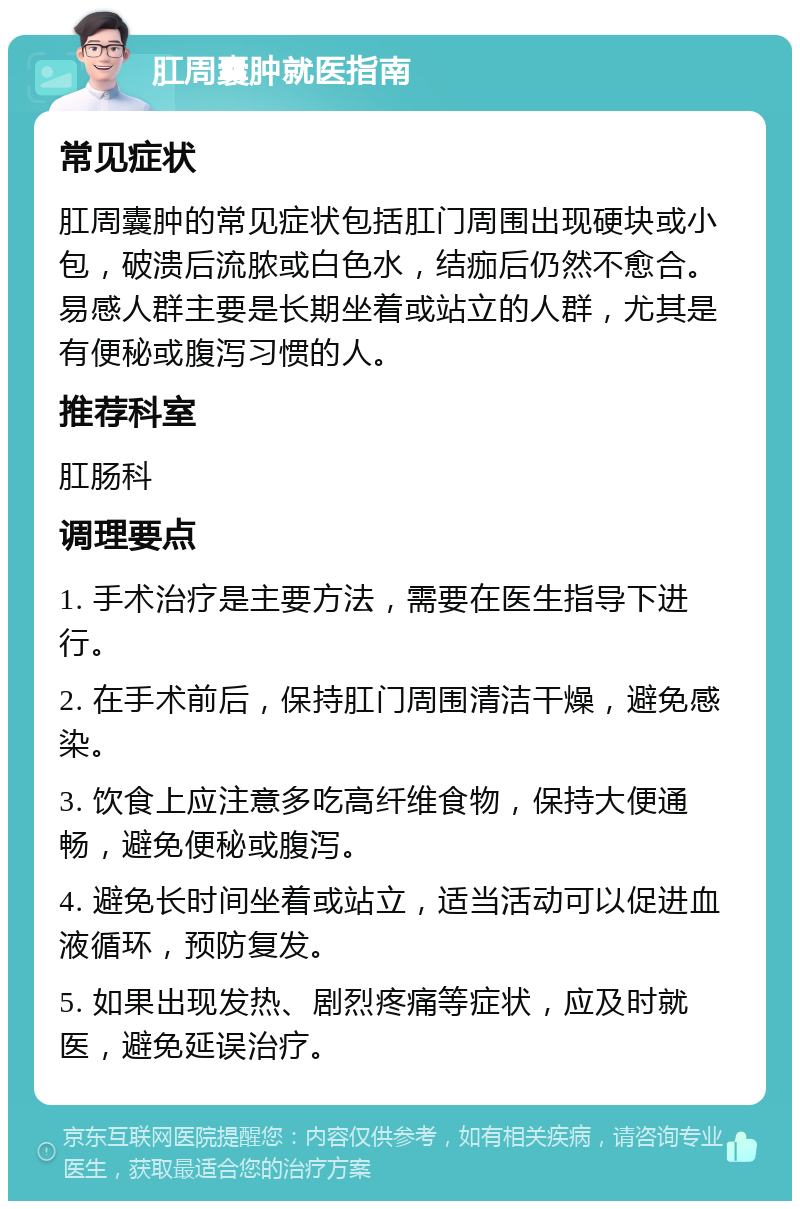 肛周囊肿就医指南 常见症状 肛周囊肿的常见症状包括肛门周围出现硬块或小包，破溃后流脓或白色水，结痂后仍然不愈合。易感人群主要是长期坐着或站立的人群，尤其是有便秘或腹泻习惯的人。 推荐科室 肛肠科 调理要点 1. 手术治疗是主要方法，需要在医生指导下进行。 2. 在手术前后，保持肛门周围清洁干燥，避免感染。 3. 饮食上应注意多吃高纤维食物，保持大便通畅，避免便秘或腹泻。 4. 避免长时间坐着或站立，适当活动可以促进血液循环，预防复发。 5. 如果出现发热、剧烈疼痛等症状，应及时就医，避免延误治疗。