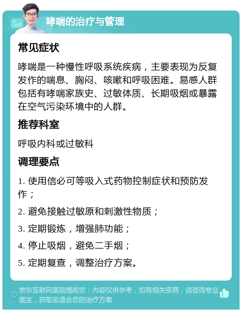 哮喘的治疗与管理 常见症状 哮喘是一种慢性呼吸系统疾病，主要表现为反复发作的喘息、胸闷、咳嗽和呼吸困难。易感人群包括有哮喘家族史、过敏体质、长期吸烟或暴露在空气污染环境中的人群。 推荐科室 呼吸内科或过敏科 调理要点 1. 使用信必可等吸入式药物控制症状和预防发作； 2. 避免接触过敏原和刺激性物质； 3. 定期锻炼，增强肺功能； 4. 停止吸烟，避免二手烟； 5. 定期复查，调整治疗方案。