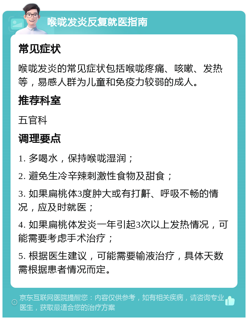 喉咙发炎反复就医指南 常见症状 喉咙发炎的常见症状包括喉咙疼痛、咳嗽、发热等，易感人群为儿童和免疫力较弱的成人。 推荐科室 五官科 调理要点 1. 多喝水，保持喉咙湿润； 2. 避免生冷辛辣刺激性食物及甜食； 3. 如果扁桃体3度肿大或有打鼾、呼吸不畅的情况，应及时就医； 4. 如果扁桃体发炎一年引起3次以上发热情况，可能需要考虑手术治疗； 5. 根据医生建议，可能需要输液治疗，具体天数需根据患者情况而定。