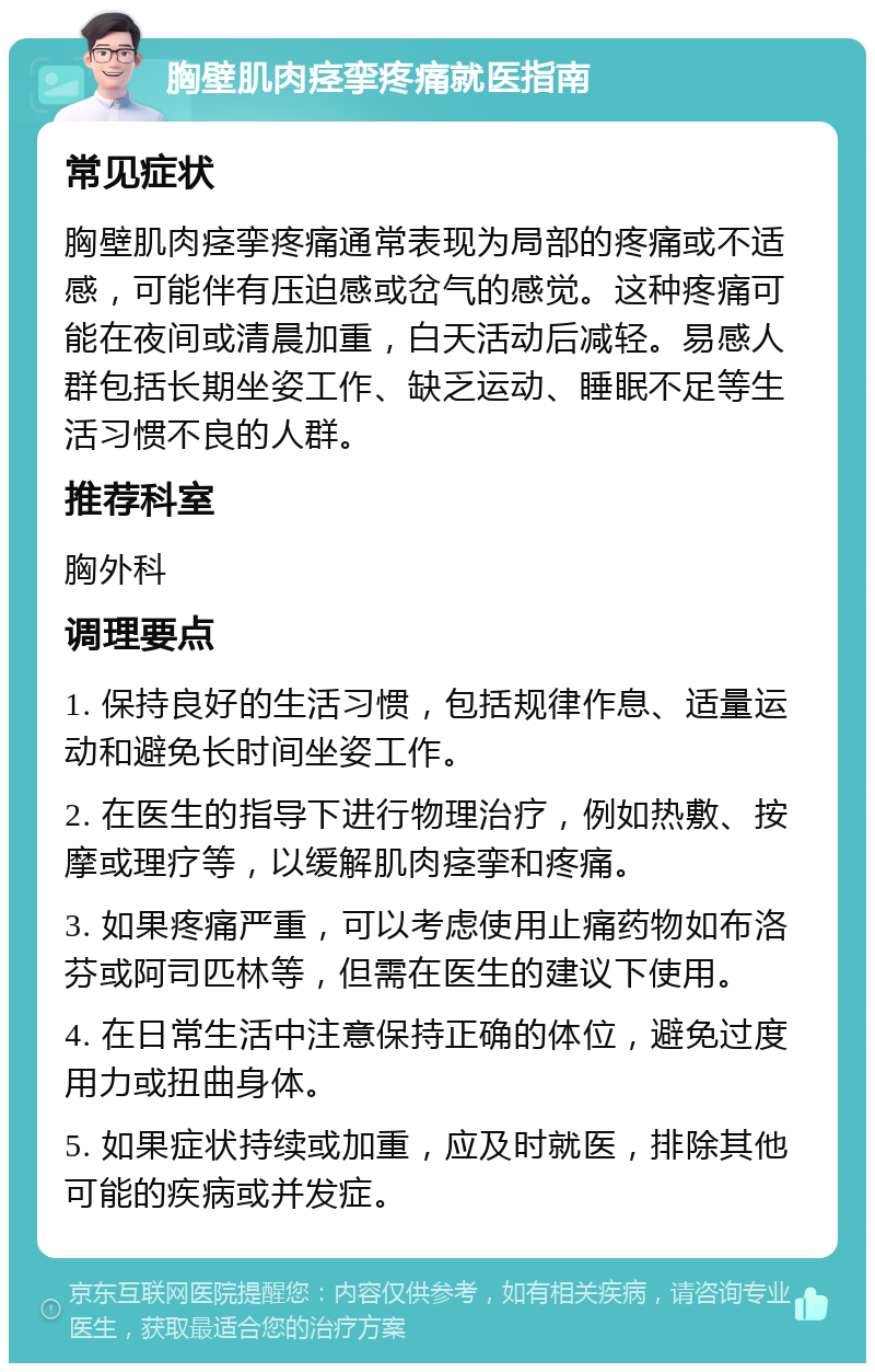 胸壁肌肉痉挛疼痛就医指南 常见症状 胸壁肌肉痉挛疼痛通常表现为局部的疼痛或不适感，可能伴有压迫感或岔气的感觉。这种疼痛可能在夜间或清晨加重，白天活动后减轻。易感人群包括长期坐姿工作、缺乏运动、睡眠不足等生活习惯不良的人群。 推荐科室 胸外科 调理要点 1. 保持良好的生活习惯，包括规律作息、适量运动和避免长时间坐姿工作。 2. 在医生的指导下进行物理治疗，例如热敷、按摩或理疗等，以缓解肌肉痉挛和疼痛。 3. 如果疼痛严重，可以考虑使用止痛药物如布洛芬或阿司匹林等，但需在医生的建议下使用。 4. 在日常生活中注意保持正确的体位，避免过度用力或扭曲身体。 5. 如果症状持续或加重，应及时就医，排除其他可能的疾病或并发症。